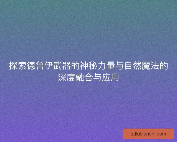 探索德鲁伊武器的神秘力量与自然魔法的深度融合与应用