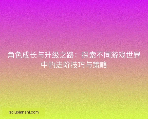 角色成长与升级之路：探索不同游戏世界中的进阶技巧与策略