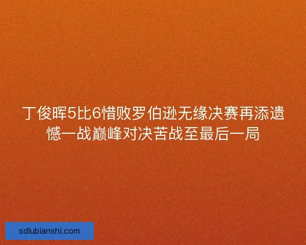 丁俊晖5比6惜败罗伯逊无缘决赛再添遗憾一战巅峰对决苦战至最后一局