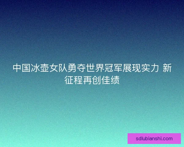 中国冰壶女队勇夺世界冠军展现实力 新征程再创佳绩