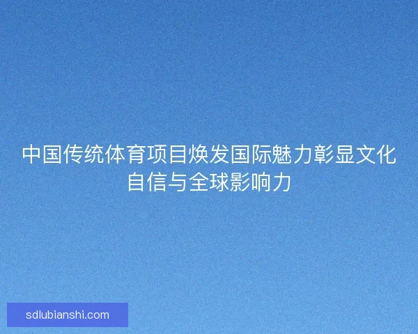 中国传统体育项目焕发国际魅力彰显文化自信与全球影响力