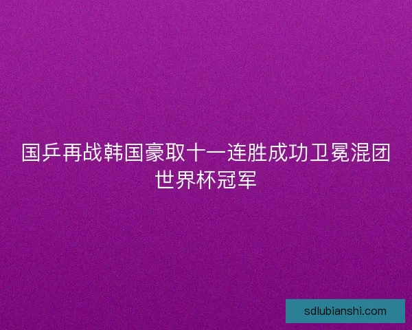 国乒再战韩国豪取十一连胜成功卫冕混团世界杯冠军